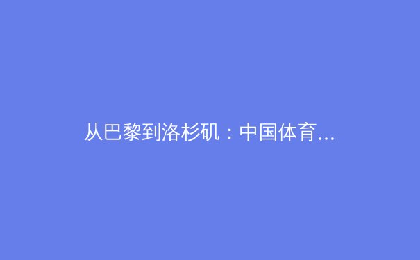 从巴黎到洛杉矶：中国体育军团新周期战略转型与挑战深度解析 - 2