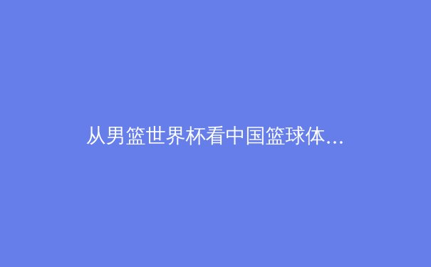 从男篮世界杯看中国篮球体系性困局：青训断层与战术现代化的双重挑战 - 2