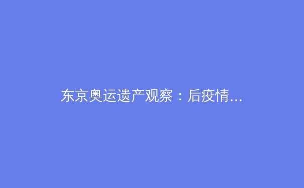 东京奥运遗产观察：后疫情时代体育赛事的数字化变革与人文回归