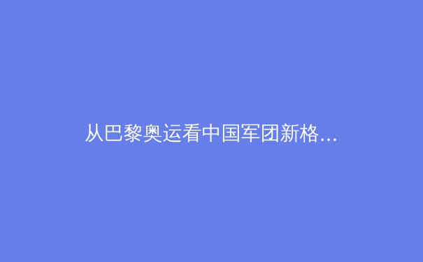 从巴黎奥运看中国军团新格局：传统优势承压，新兴项目突破 - 2
