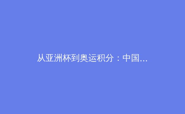 从亚洲杯到奥运积分：中国男篮新周期挑战与机遇深度解析